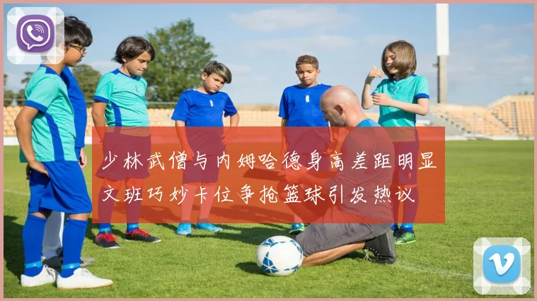 少林武僧与内姆哈德身高差距明显文班巧妙卡位争抢篮球引发热议