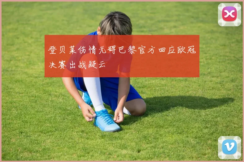 登贝莱伤情无碍巴黎官方回应欧冠决赛出战疑云