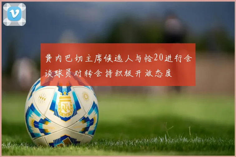 费内巴切主席候选人与恰20进行会谈球员对转会持积极开放态度