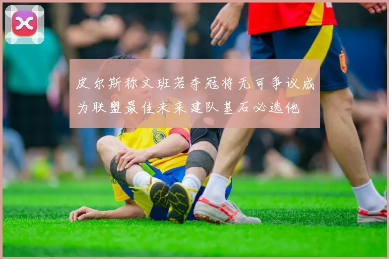 皮尔斯称文班若夺冠将无可争议成为联盟最佳未来建队基石必选他