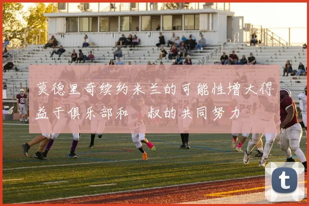 莫德里奇续约米兰的可能性增大得益于俱乐部和囧叔的共同努力