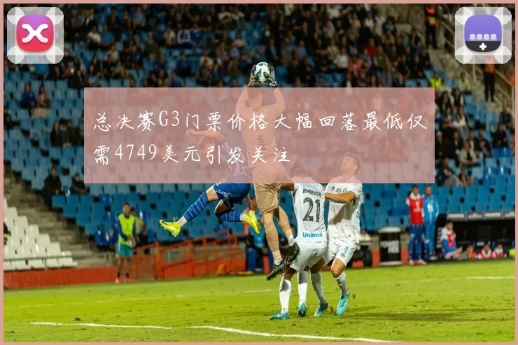 总决赛G3门票价格大幅回落最低仅需4749美元引发关注