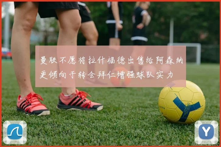曼联不愿将拉什福德出售给阿森纳更倾向于转会拜仁增强球队实力