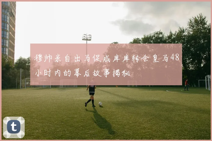 穆帅亲自出马促成库库转会皇马48小时内的幕后故事揭秘