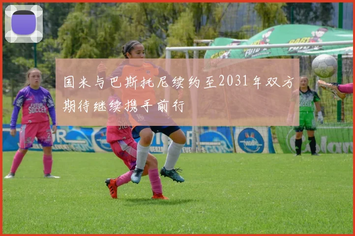 国米与巴斯托尼续约至2031年双方期待继续携手前行