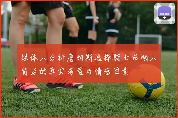 媒体人分析詹姆斯选择骑士或湖人背后的真实考量与情感因素