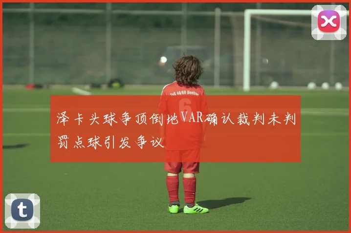 泽卡头球争顶倒地VAR确认裁判未判罚点球引发争议
