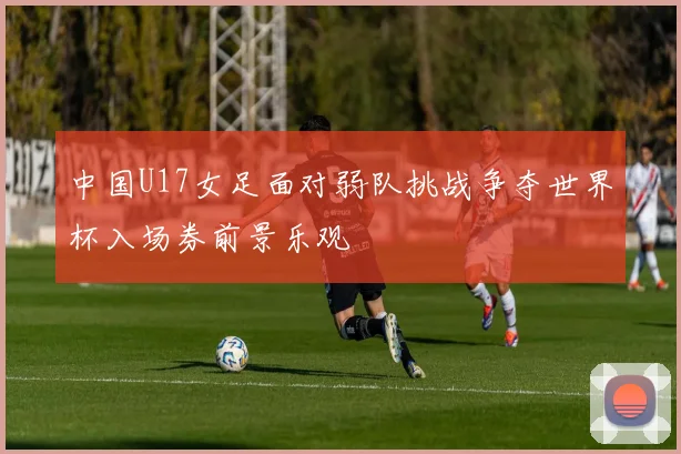 中国U17女足面对弱队挑战争夺世界杯入场券前景乐观