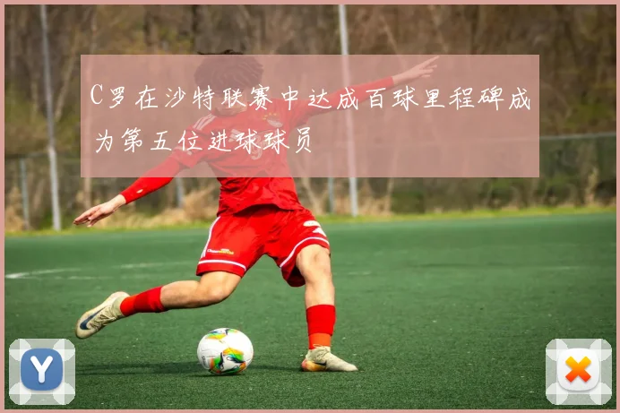 C罗在沙特联赛中达成百球里程碑成为第五位进球球员