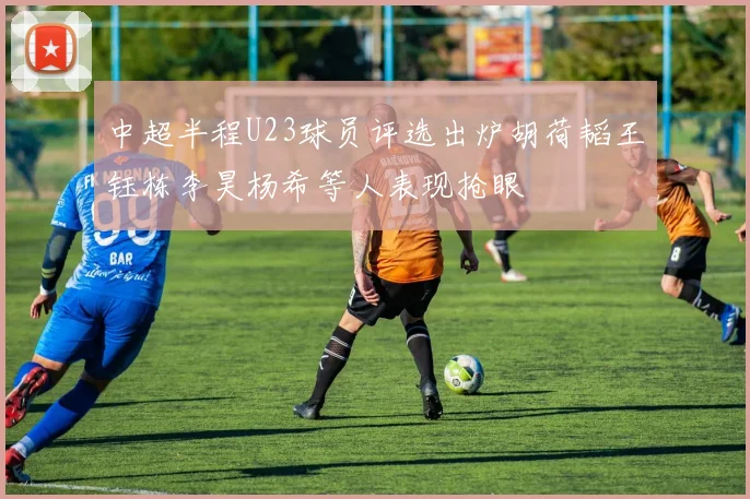 中超半程U23球员评选出炉胡荷韬王钰栋李昊杨希等人表现抢眼