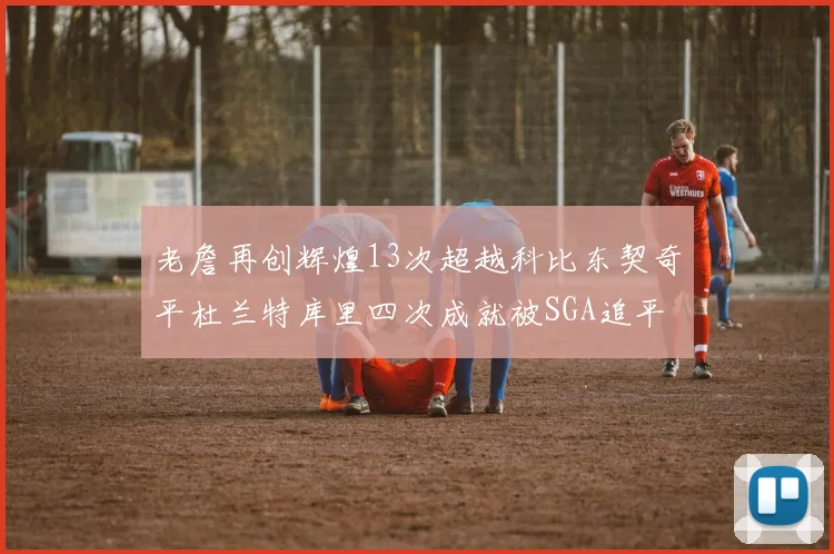 老詹再创辉煌13次超越科比东契奇平杜兰特库里四次成就被SGA追平