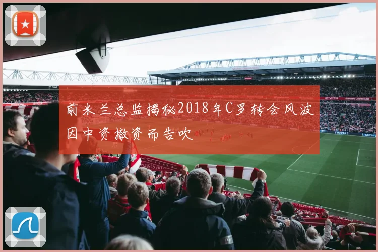 前米兰总监揭秘2018年C罗转会风波因中资撤资而告吹