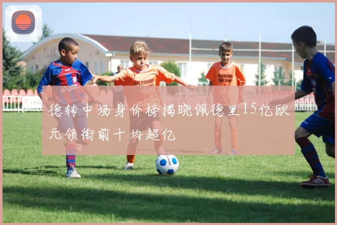 德转中场身价榜揭晓佩德里15亿欧元领衔前十均超亿