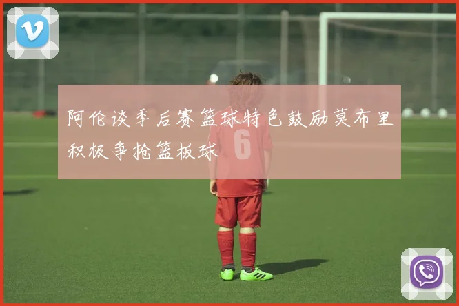 阿伦谈季后赛篮球特色鼓励莫布里积极争抢篮板球